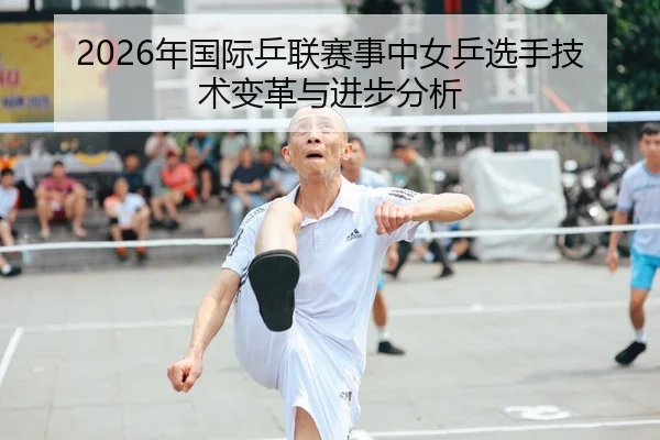 2026年国际乒联赛事中女乒选手技术变革与进步分析