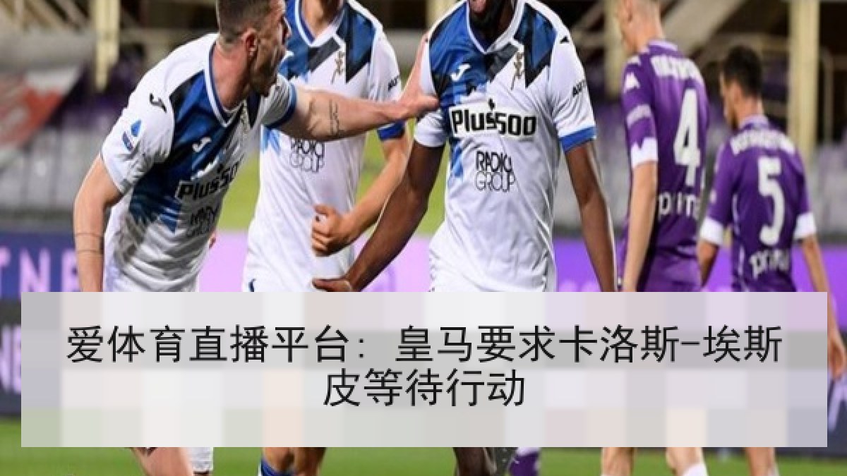 爱体育直播平台: 皇马要求卡洛斯-埃斯皮等待行动 爱体育直播平台: 皇马要求卡洛斯-埃斯皮等待行动