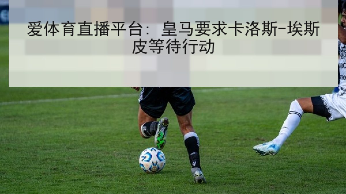 爱体育直播平台: 皇马要求卡洛斯-埃斯皮等待行动 爱体育直播平台: 皇马要求卡洛斯-埃斯皮等待行动